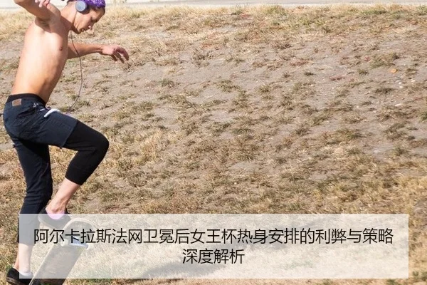 阿尔卡拉斯法网卫冕后女王杯热身安排的利弊与策略深度解析
